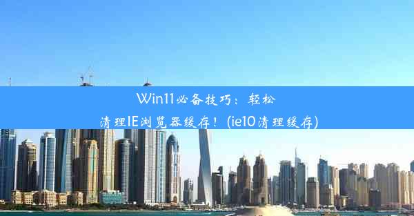 Win11必备技巧：轻松清理IE浏览器缓存！(ie10清理缓存)