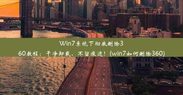 Win7系统下彻底删除360教程：干净卸载，不留痕迹！(win7如何删除360)