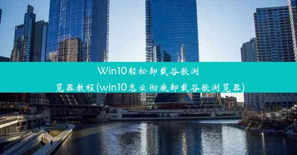 Win10轻松卸载谷歌浏览器教程(win10怎么彻底卸载谷歌浏览器)