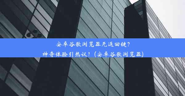 安卓谷歌浏览器无返回键？神奇体验引热议！(安卓谷歌浏览器)