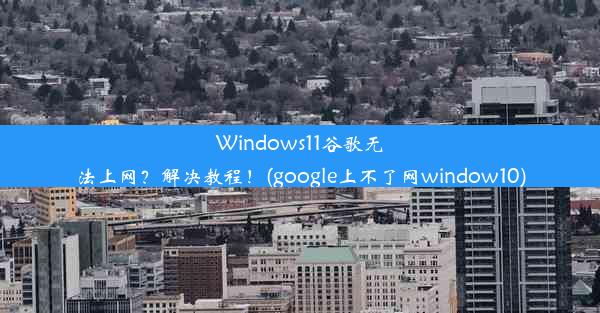 Windows11谷歌无法上网？解决教程！(google上不了网window10)