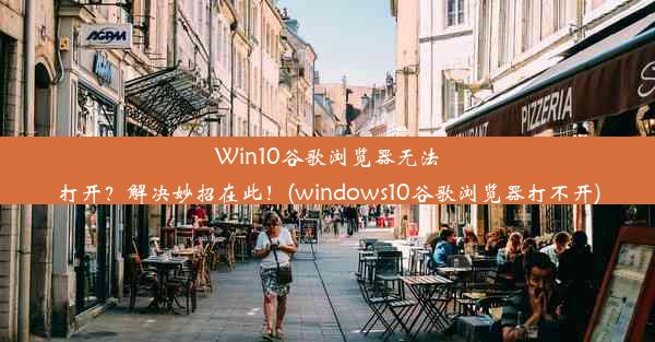 Win10谷歌浏览器无法打开？解决妙招在此！(windows10谷歌浏览器打不开)