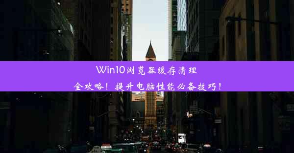 Win10浏览器缓存清理全攻略！提升电脑性能必备技巧！