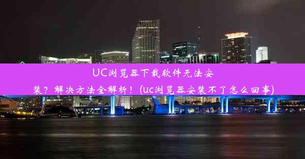 UC浏览器下载软件无法安装？解决方法全解析！(uc浏览器安装不了怎么回事)