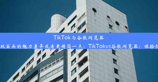 TikTok与谷歌浏览器：探秘双巨头的魅力差异或者更精简一点：TikTokvs谷歌浏览器：体验独特魅力