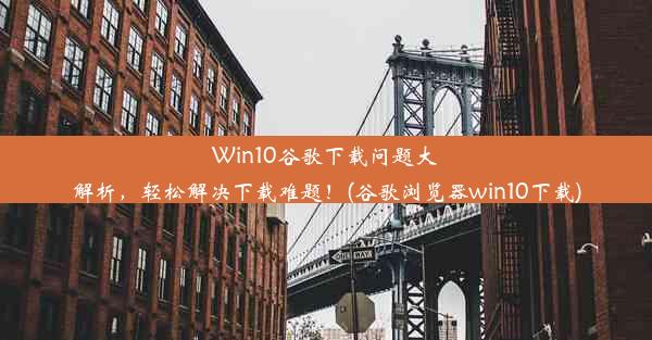 Win10谷歌下载问题大解析，轻松解决下载难题！(谷歌浏览器win10下载)