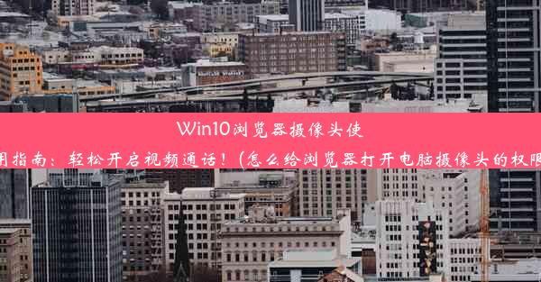 Win10浏览器摄像头使用指南：轻松开启视频通话！(怎么给浏览器打开电脑摄像头的权限)