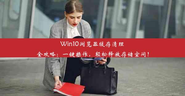 Win10浏览器缓存清理全攻略：一键操作，轻松释放存储空间！