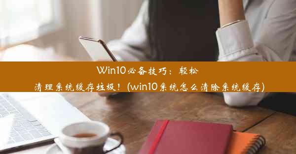 Win10必备技巧：轻松清理系统缓存垃圾！(win10系统怎么清除系统缓存)