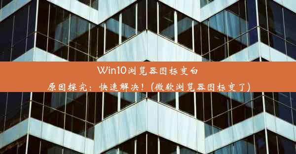 Win10浏览器图标变白原因探究：快速解决！(微软浏览器图标变了)