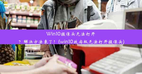 Win10摄像头无法打开？解决方法来了！(win10政府版无法打开摄像头)