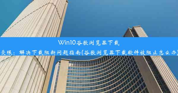 Win10谷歌浏览器下载受限：解决下载阻断问题指南(谷歌浏览器下载软件被阻止怎么办)