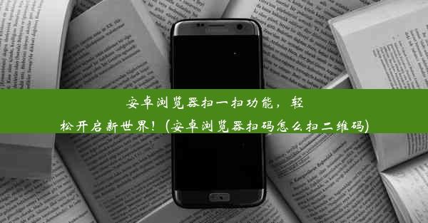 安卓浏览器扫一扫功能，轻松开启新世界！(安卓浏览器扫码怎么扫二维码)