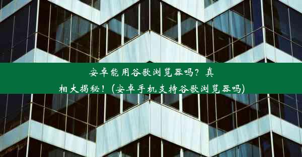 安卓能用谷歌浏览器吗？真相大揭秘！(安卓手机支持谷歌浏览器吗)