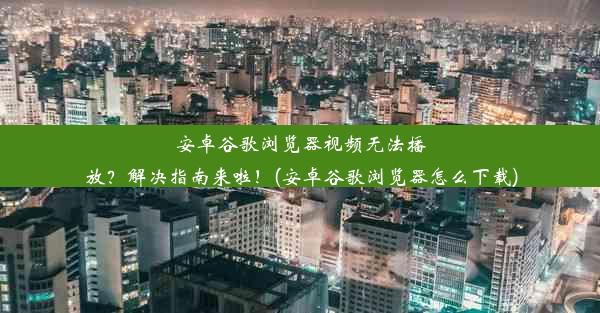 安卓谷歌浏览器视频无法播放？解决指南来啦！(安卓谷歌浏览器怎么下载)