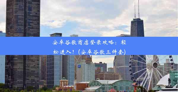 安卓谷歌商店登录攻略：轻松进入！(安卓谷歌三件套)