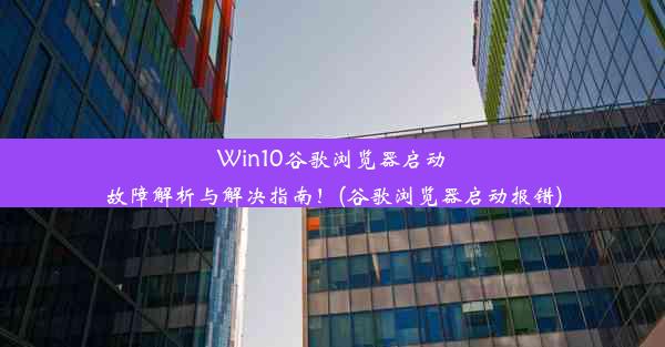 Win10谷歌浏览器启动故障解析与解决指南！(谷歌浏览器启动报错)