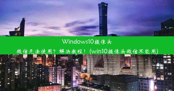 Windows10摄像头微信无法使用？解决教程！(win10摄像头微信不能用)