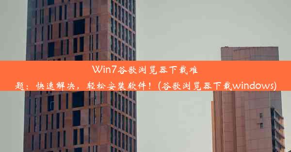 Win7谷歌浏览器下载难题：快速解决，轻松安装软件！(谷歌浏览器下载windows)