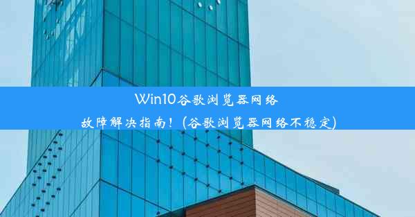 Win10谷歌浏览器网络故障解决指南！(谷歌浏览器网络不稳定)