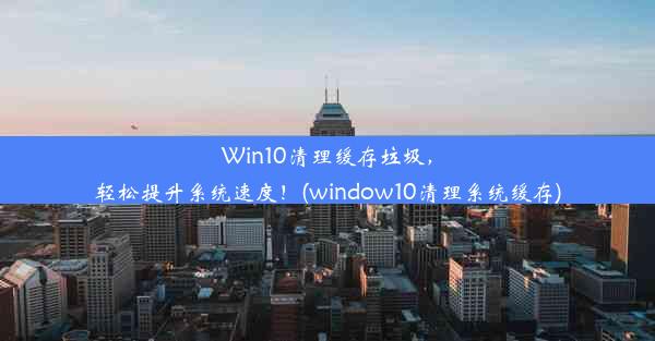 Win10清理缓存垃圾，轻松提升系统速度！(window10清理系统缓存)