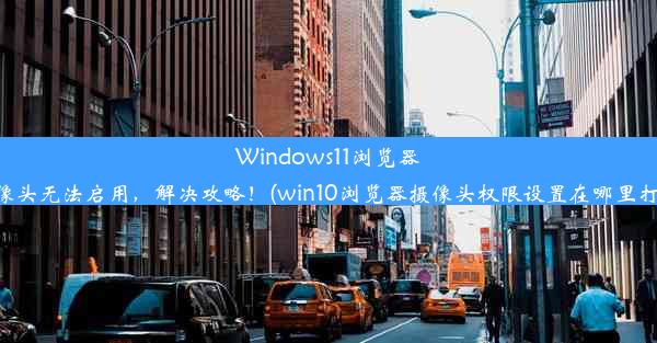 Windows11浏览器摄像头无法启用，解决攻略！(win10浏览器摄像头权限设置在哪里打开)