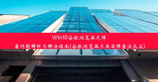 Win10谷歌浏览器无弹窗问题解析与解决指南(谷歌浏览器点击后弹窗没反应)