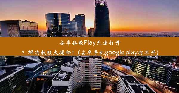 安卓谷歌Play无法打开？解决教程大揭秘！(安卓手机google play打不开)