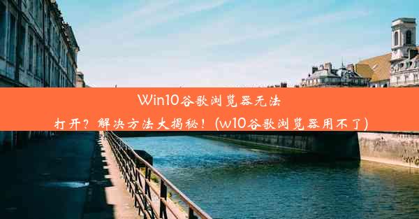 Win10谷歌浏览器无法打开？解决方法大揭秘！(w10谷歌浏览器用不了)