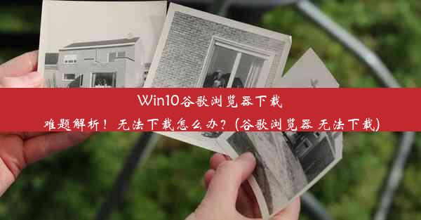 Win10谷歌浏览器下载难题解析！无法下载怎么办？(谷歌浏览器 无法下载)