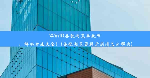 Win10谷歌浏览器故障：解决方法大全！(谷歌浏览器提示崩溃怎么解决)