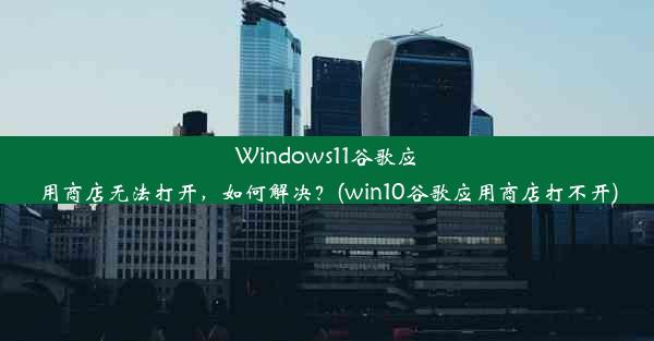 Windows11谷歌应用商店无法打开，如何解决？(win10谷歌应用商店打不开)