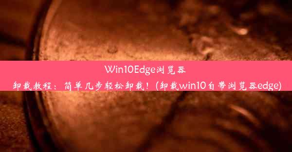 Win10Edge浏览器卸载教程：简单几步轻松卸载！(卸载win10自带浏览器edge)