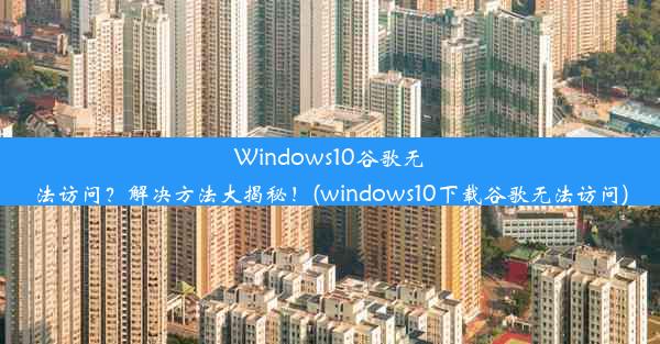 Windows10谷歌无法访问？解决方法大揭秘！(windows10下载谷歌无法访问)