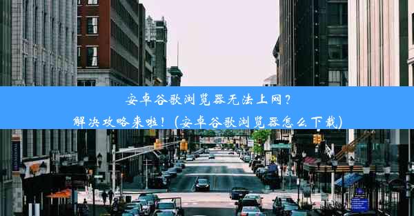 安卓谷歌浏览器无法上网？解决攻略来啦！(安卓谷歌浏览器怎么下载)