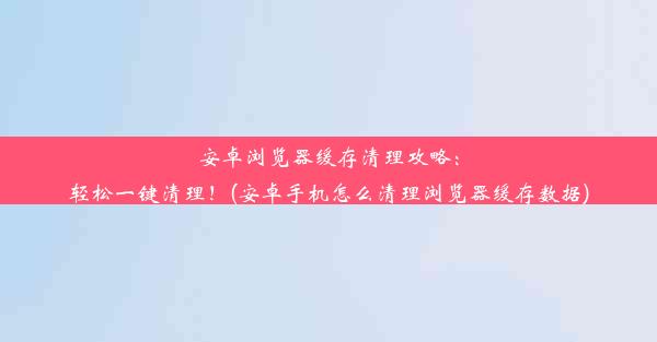 安卓浏览器缓存清理攻略：轻松一键清理！(安卓手机怎么清理浏览器缓存数据)