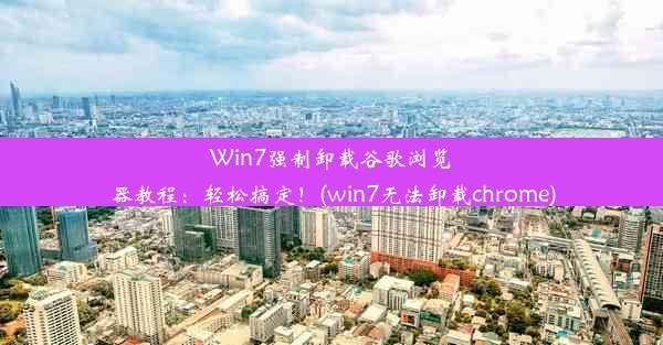 Win7强制卸载谷歌浏览器教程：轻松搞定！(win7无法卸载chrome)