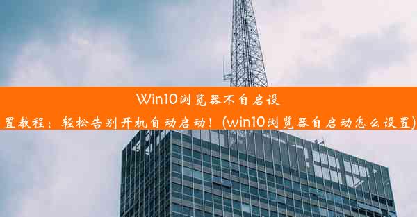 Win10浏览器不自启设置教程：轻松告别开机自动启动！(win10浏览器自启动怎么设置)