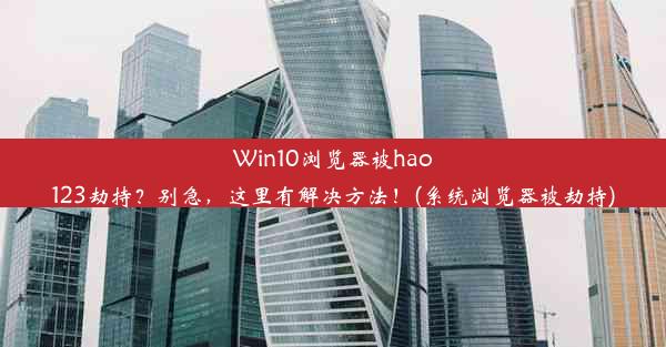 Win10浏览器被hao123劫持？别急，这里有解决方法！(系统浏览器被劫持)