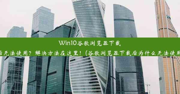 Win10谷歌浏览器下载后无法使用？解决方法在这里！(谷歌浏览器下载后为什么无法使用)