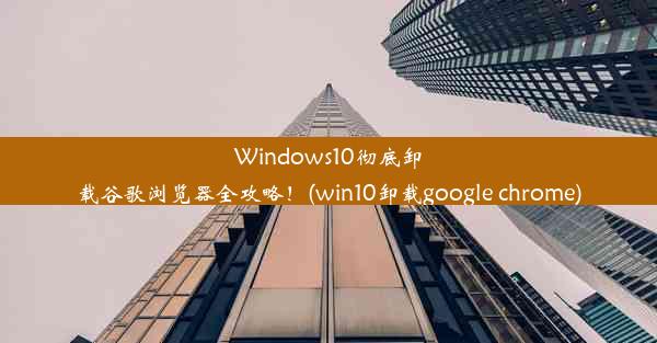 Windows10彻底卸载谷歌浏览器全攻略！(win10卸载google chrome)