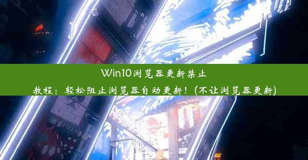 Win10浏览器更新禁止教程：轻松阻止浏览器自动更新！(不让浏览器更新)