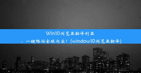 Win10浏览器翻译利器：一键畅游全球内容！(window10浏览器翻译)