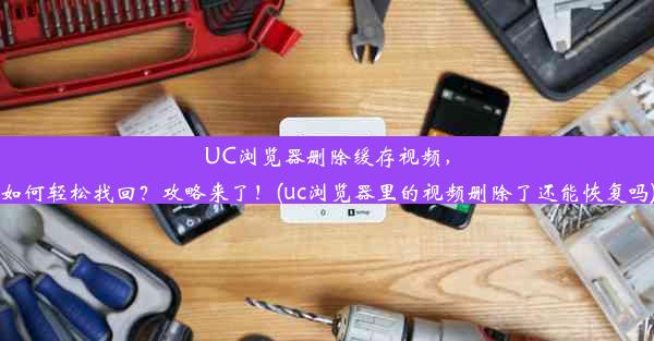 UC浏览器删除缓存视频，如何轻松找回？攻略来了！(uc浏览器里的视频删除了还能恢复吗)