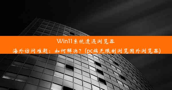 Win11系统遭遇浏览器海外访问难题：如何解决？(pc端无限制浏览国外浏览器)