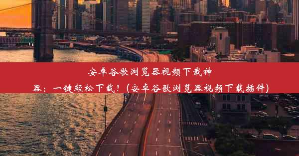 安卓谷歌浏览器视频下载神器：一键轻松下载！(安卓谷歌浏览器视频下载插件)