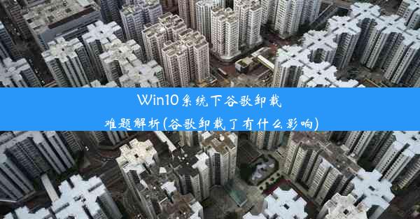 Win10系统下谷歌卸载难题解析(谷歌卸载了有什么影响)