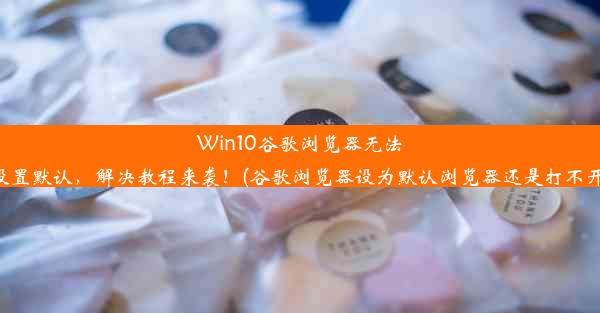 Win10谷歌浏览器无法设置默认，解决教程来袭！(谷歌浏览器设为默认浏览器还是打不开)