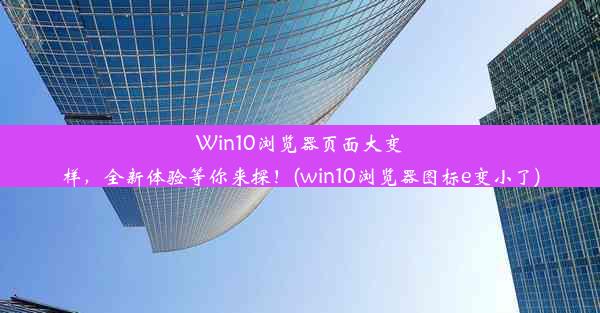 Win10浏览器页面大变样，全新体验等你来探！(win10浏览器图标e变小了)