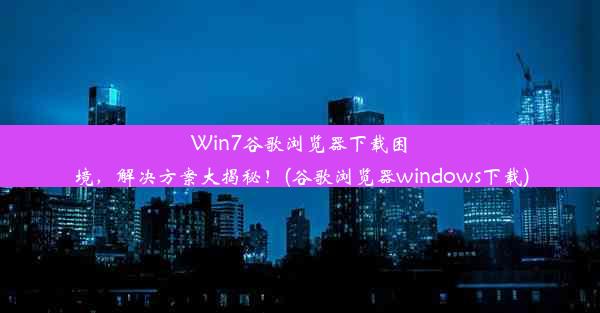 Win7谷歌浏览器下载困境，解决方案大揭秘！(谷歌浏览器windows下载)